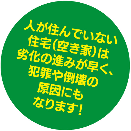 人が住んでいない住宅（空き家）は劣化の進みが早く、犯罪や倒壊の原因にもなります！